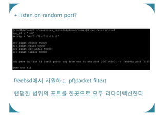 + listen on random port?




freebsd에서 지원하는 pf(packet filter)

랜덤한 범위의 포트를 한곳으로 모두 리다이렉션한다
 