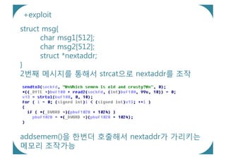 +exploit
struct msg{
      char msg1[512];
      char msg2[512];
      struct *nextaddr;
}
2번째 메시지를 통해서 strcat으로 nextaddr를 조작




addsemem()을 한번더 호출해서 nextaddr가 가리키는
메모리 조작가능
 