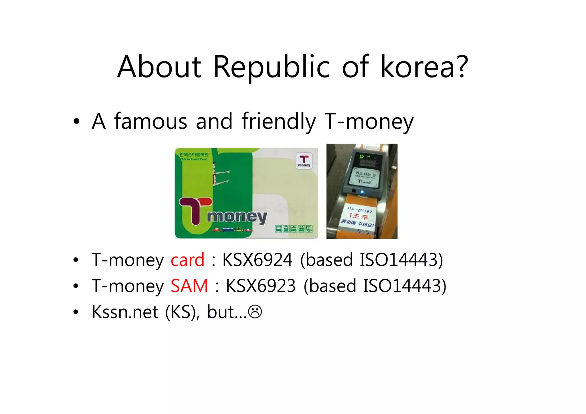 About Republic of korea?
• A famous and friendly T-money




• T-money card : KSX6924 (based ISO14443)
• T-money SAM : KSX6923 (based ISO14443)
• Kssn.net (KS), but…L
 