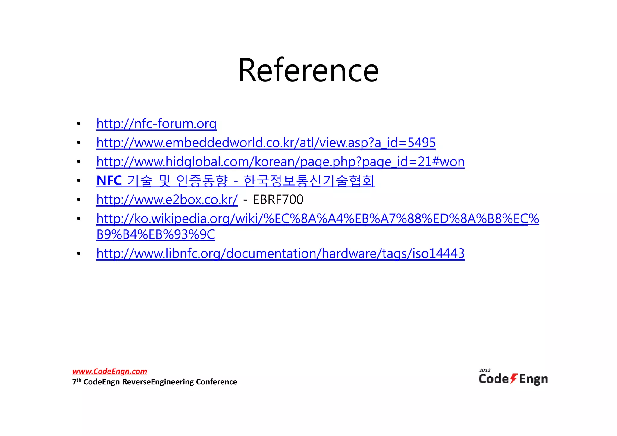 Reference
 •    http://nfc-forum.org
 •    http://www.embeddedworld.co.kr/atl/view.asp?a_id=5495
 •    http://www.hidglobal.com/korean/page.php?page_id=21#won
 •    NFC 기술 및 인증동향 - 한국정보통신기술협회
 •    http://www.e2box.co.kr/ - EBRF700
 •    http://ko.wikipedia.org/wiki/%EC%8A%A4%EB%A7%88%ED%8A%B8%EC%
      B9%B4%EB%93%9C
 •    http://www.libnfc.org/documentation/hardware/tags/iso14443




www.CodeEngn.com
7th CodeEngn ReverseEngineering Conference
 