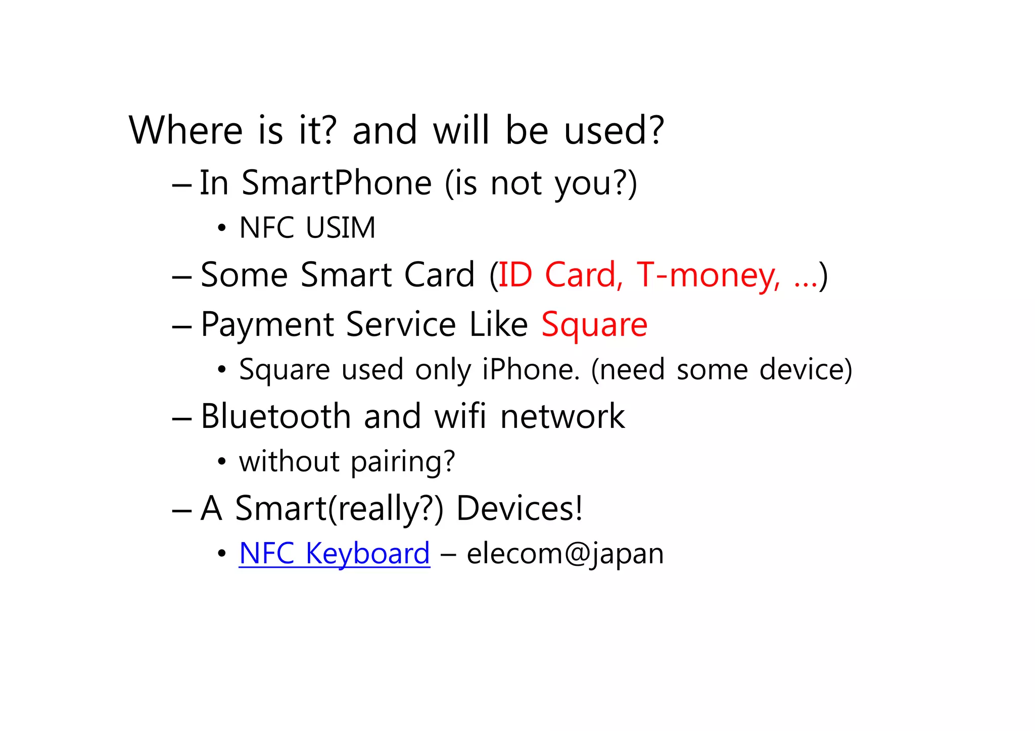 Where is it? and will be used?
  – In SmartPhone (is not you?)
    • NFC USIM
  – Some Smart Card (ID Card, T-money, …)
  – Payment Service Like Square
    • Square used only iPhone. (need some device)
  – Bluetooth and wifi network
    • without pairing?
  – A Smart(really?) Devices!
    • NFC Keyboard – elecom@japan
 