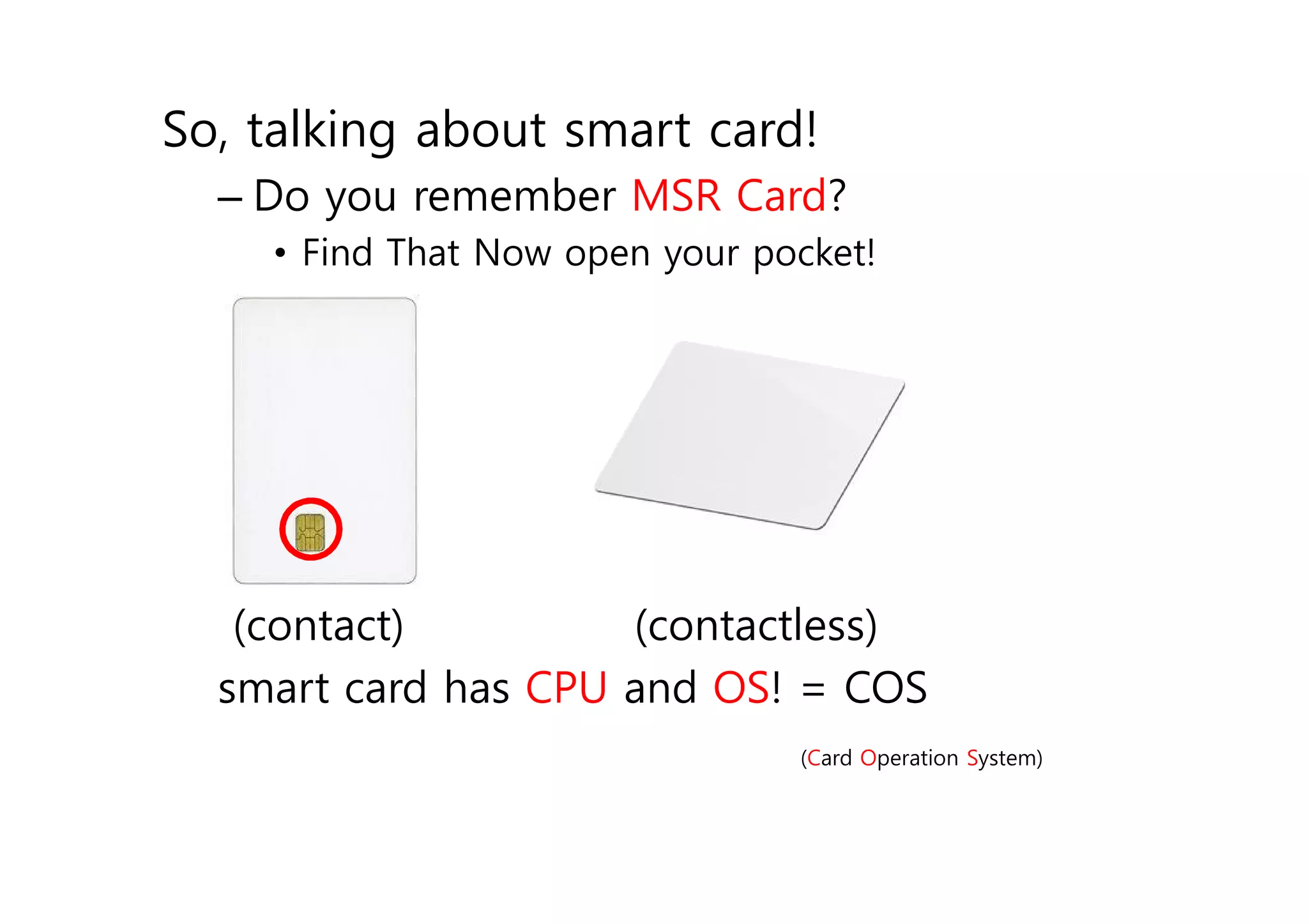 So, talking about smart card!
  – Do you remember MSR Card?
      • Find That Now open your pocket!


  –




   (contact)         (contactless)
  smart card has CPU and OS! = COS
                                  (Card Operation System)
 
