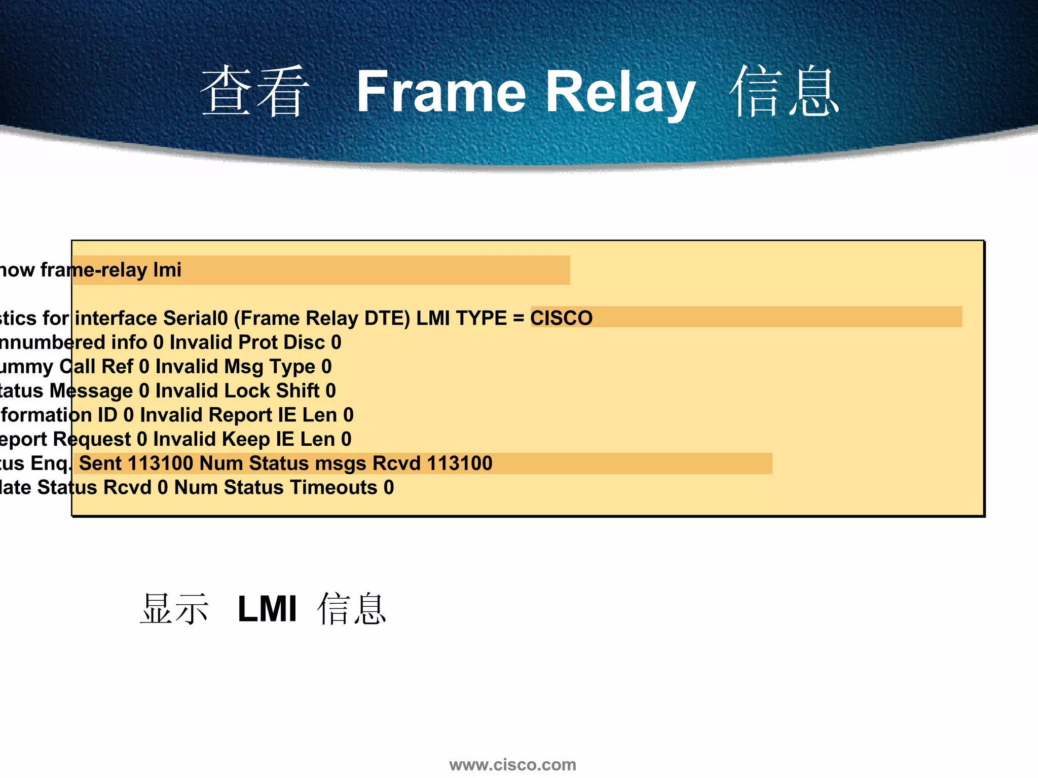 显示  LMI  信息 查看  Frame Relay  信息 Router#show frame-relay lmi LMI Statistics for interface Serial0 (Frame Relay DTE) LMI TYPE = CISCO Invalid Unnumbered info 0 Invalid Prot Disc 0 Invalid dummy Call Ref 0 Invalid Msg Type 0 Invalid Status Message 0 Invalid Lock Shift 0 Invalid Information ID 0 Invalid Report IE Len 0 Invalid Report Request 0 Invalid Keep IE Len 0 Num Status Enq. Sent 113100 Num Status msgs Rcvd 113100 Num Update Status Rcvd 0 Num Status Timeouts 0 
