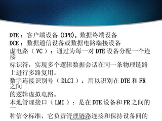 DTE ：客户端设备 (CPE), 数据终端设备 DCE ：数据通信设备或数据电路端接设备 虚电路（ VC ）：通过为每一对 DTE 设备分配一个连接 标识符，实现多个逻辑数据会话在同一条物理链路 上进行多路复用。 数字连接识别号（ DLCI ）：用以识别在 DTE 和 FR 之间 的逻辑虚拟电路。 本地管理接口（ LMI ）：是在 DTE 设备和 FR 之间的一 种信令标准，它负责管理链路连接和保持设备间的 状态。 
