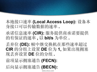本地接口速率 (Local Access Loop): 设备本身接口可以传输数据的速率 . 承诺信息速率 (CIR): 服务提供商承诺要提供的有保证的速率 , 以 bit/s 为单位 . 丢弃位 (DE): 帧中继交换机在那些速率超过 CIR 的分组上设置 DE 位为 1, 如果出现拥塞现丢弃设置 DE 位的分组 . 前项显示拥塞通告 (FECN): 后向显示拥塞通告 (BECN): 