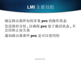 LMI 主要目的 确定路由器所知的多条 pvc 的操作状态 发送维持分组 , 以确保 pvc 处于激活状态 , 不会因休止而失效 通知路由器那些 pvc 是可以使用的 