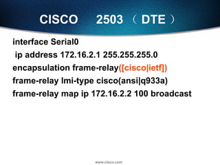 CISCO 　 2503 （ DTE ） interface Serial0 ip address 172.16.2.1 255.255.255.0 encapsulation frame-relay ([cisco|ietf]) frame-relay lmi-type cisco(ansi|q933a) frame-relay map ip 172.16.2.2 100 broadcast 
