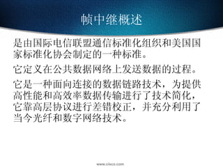 帧中继概述 是由国际电信联盟通信标准化组织和美国国家标准化协会制定的一种标准。 它定义在公共数据网络上发送数据的过程。 它是一种面向连接的数据链路技术，为提供高性能和高效率数据传输进行了技术简化，它靠高层协议进行差错校正，并充分利用了当今光纤和数字网络技术。 