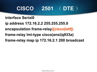 CISCO 　 2501  （ DTE ） interface Serial0 ip address 172.16.2.2 255.255.255.0 encapsulation frame-relay ([cisco|ietf]) frame-relay lmi-type cisco(ansi|q933a) frame-relay map ip 172.16.2.1 200 broadcast 