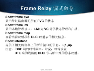 Frame Relay 调试命令 Show frame pvc 显示经过路由器的所有 PVC 的状态 Show frame lmi 显示本地管理接口， LMI 为 VC 提供状态管理和广播； Show frame map 查看当前映射项和 DLCI 映射表的相关信息。 Show interface 提供了相关路由器上的所有接口的信息， up ,up 注意： DCE 端的时钟频率，带宽，等等设置 DTE 端的线路的 DLCI 号与帧中继的静态映射。 