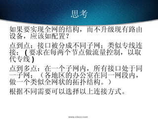 思考 如果要实现全网的结构，而不升级现有路由设备，应该如配置？ 点到点：接口被分成不同子网；类似专线连接； ( 要求在每两个节点做流量控制，以取代专线 ) 点到多点：在一个子网内，所有接口处于同一子网；（各地区的办公室在同一网段内，做一个类似全网状的拓扑结构。） 根据不同需要可以选择以上连接方式。 