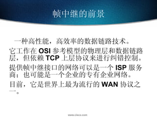 帧中继的前景 一种高性能，高效率的数据链路技术。 它工作在 OSI 参考模型的物理层和数据链路层，但依赖 TCP 上层协议来进行纠错控制。 提供帧中继接口的网络可以是一个 ISP 服务商；也可能是一个企业的专有企业网络。 目前，它是世界上最为流行的 WAN 协议之一。 