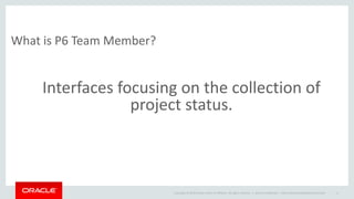 Copyright © 2014 Oracle and/or its affiliates. All rights reserved. |
What is P6 Team Member?
Oracle Confidential – Internal/Restricted/Highly Restricted 11
Interfaces focusing on the collection of
project status.
 