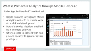 Copyright © 2014 Oracle and/or its affiliates. All rights reserved. |
Native Apps Available for iOS and Android
What is Primavera Analytics through Mobile Devices?
• Oracle Business Intelligence Mobile
• Analytics available on mobile with
no additional development
• Data-dense visualizations enabled
by in-memory analytics
• Offline access to content with fine-
grained security to grant or revoke
privileges
 