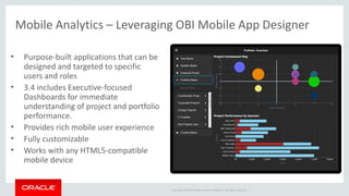 Copyright © 2014 Oracle and/or its affiliates. All rights reserved. |
Mobile Analytics – Leveraging OBI Mobile App Designer
• Purpose-built applications that can be
designed and targeted to specific
users and roles
• 3.4 includes Executive-focused
Dashboards for immediate
understanding of project and portfolio
performance.
• Provides rich mobile user experience
• Fully customizable
• Works with any HTML5-compatible
mobile device
 