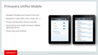 Copyright © 2014 Oracle and/or its affiliates. All rights reserved. |
Primavera Unifier Mobile
• Navigate through your project hierarchy
• Respond to tasks (RFIs, COs, Issues, etc…)
• Create new business process records
• Accessed via any mobile browser; Mobile
optimized forms.
• Clean, Easy and Intuitive
Oracle Confidential – Internal/Restricted/Highly Restricted 35
 