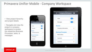 Copyright © 2014 Oracle and/or its affiliates. All rights reserved. |
Primavera Unifier Mobile - Company Workspace
• View project hierarchy
and project details
• Navigate and view the
project or company
workspace to access
the respective Business
Processes, tasks, &
messages
 