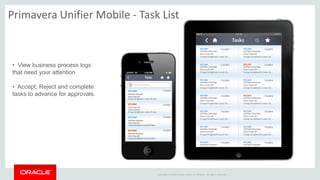 Copyright © 2014 Oracle and/or its affiliates. All rights reserved. |
Primavera Unifier Mobile - Task List
• View business process logs
that need your attention
• Accept, Reject and complete
tasks to advance for approvals.
 