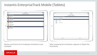 Copyright © 2014 Oracle and/or its affiliates. All rights reserved. |
Review and Access list of employee timesheets to be
reviewed.
After reviewing the timesheets, Approve or Reject the
timesheets.
Instantis EnterpriseTrack Mobile (Tablets)
Oracle Confidential – Internal/Restricted/Highly Restricted 47
 