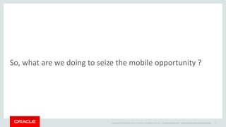 Copyright © 2014 Oracle and/or its affiliates. All rights reserved. |
So, what are we doing to seize the mobile opportunity ?
Oracle Confidential – Internal/Restricted/Highly Restricted 8
 