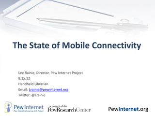 The State of Mobile Connectivity

 Lee Rainie, Director, Pew Internet Project
 8.15.12
 Handheld Librarian
 Email: Lrainie@pewinternet.org
 Twitter: @Lrainie


                                              PewInternet.org
 