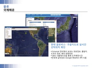 물류
국제해운




       현대 글로비스- 구글지도로 실시간
       선박위치 확인
        Inmarsat 장비에서 보내는 좌표정보, 출발지,
       도착지 정보, 배의 방향정보
        항로 시뮬레이션을 통해 도착예정시간
       전세계 날씨정보 (Google Weather API 사용



                         © Copyright SPH Corporation 2012
 
