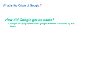 What is the Origin of Google ?




 How did Google get its name?
   • Google is a play on the word googol; number 1 followed by 100
     zeros
 