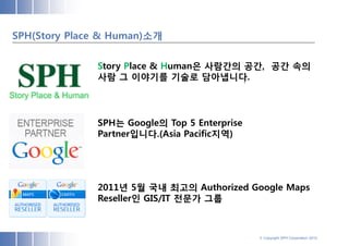 SPH(Story Place & Human)소개


              Story Place & Human은 사람간의 공간, 공간 속의
              사람 그 이야기를 기술로 담아냅니다.      .




              SPH는 Google의 Top 5 Enterprise
              Partner입니다.(Asia Pacific지역)




              2011년 5월 국내 최고의 Authorized Google Maps
              Reseller인 GIS/IT 전문가 그룹



                                              © Copyright SPH Corporation 2012
 