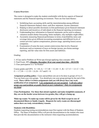 Course Overview:

The course is designed to make the student comfortable with the key aspects of financial
statements and the financial reporting environment. There are four main themes:

   1. Solidifying basic accounting skills and the interrelationship among different
      financial statements (balance sheet, cash flow statement, income statement)
   2. Helping to detect possible downturns in firm performance given financial statement
      disclosures and incentives of individuals in the financial reporting environment.
   3. Understanding how information in financial statements can be used to enhance
      valuation models (better forecasting, better multiples, why multiples might differ)
   4. Accurately measuring financial performance in terms of profitability ratios and
      coverage ratios given different accounting assumptions and different levels of
      certain activities (option compensation, pension usage, operating leases) across
      companies.
   5. Examination of some the more current controversies that involve financial
      disclosure such as treatment of taxes on foreign income, pro-forma earnings
      reporting, and fair value rules for firm assets and liabilities.

Grading:

1. 4 Case and/or Problem set Write-ups (Group) applying class concepts: 60%
2. Final Exam: 40% (Monday, December 10 at your usual class time – HGS150)
3. Class participation is a “tie-breaker”

Course grades and GPA: A = 4.0, A- = 3.7, B+ = 3.3, B = 3 , B- = 2.7. C+ = 2.3. C = 2.0,
C- = 1.7, D+ = 1.3. D = 1.0, D- = 0.7 and E = 0.

Assignment grading policy: Cases and problem sets are to be done in groups of 4 or 5.
You can form your own groups. You should give me your group pairings by the end of this
week. There will be 4 written assignments and you will always have one week
notification of an assignment. Late assignments are not accepted. I will also adjust
group case and problem set grades based on peer evaluations! Only two assignments
are listed

Class Participation: For those that attend regularly and make insightful comments, if
they are on the border areas between two grades, they will get a bump up.

Make-up exams: No make-up exams will be given for the final except in case of
documented illness or family tragedy. Requests for early exams are discouraged
unless there are truly extraordinary reasons.

Students with Disabilities
Students requesting testing accommodations must first register with the Dean of Students
Office. The Dean of Students Office will provide documentation to the student who must
then provide this documentation to the instructor when requesting accommodations.
 