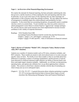 Topic 1: An Overview of the Financial Reporting Environment

We explore the rationale for financial reporting, the basic principles underlying the rules
that govern it, and the incentives of those making the rules and reporting under the rules.
In particular, we try to get at the issues of why reporting rules are often seemingly not
representative of the economic reality they attempt to portray. We also address the motives
of management to truthfully depict the creditworthiness and profitability for their
companies. To the extent there are accounting deceptions, one generally needs to establish
who has a motive to commit them. To put it another way, there are certain contexts in
which management is more likely to commit fraud (or “aggressively” manage earnings).
We will also discuss what recent measures have been implemented to increase investor
confidence in the validity of corporate disclosures.

Readings: 10-K Checklist from UBS
          Accounting Fraud at Worldcom (read for second class day brief discussion)
          Chapter 1 (pages 1-31) and Chapter 1 summary pp. 37-38
          Chapter 7 (pages 375-403 and 407) – Role of information in financial contracts




Topic 2: Review of Valuation “Models” (P/E , Enterprise Values, Market to book
value, DCF valuation)

Analysts use a number of valuation models such as P/E ratios, enterprise multiples, and
DCF valuation. These models are meant to rank stock attractiveness or in some cases put
specific values on firms. We briefly review these models so that we can think about how
differences in reporting, evidence of earnings manipulation, and the presence of special
items detected in a financial statement might influence our ability to forecast future cash
flows and might impact valuation multiples. Additionally, we will later see that pensions,
operating leases, and options also influence how we go about applying these valuation
models. This section is a brief basic valuation refresher with the idea of reminding you
what to keep your eye on in subsequent topics.

Chapter 6: 313-336, 351-357 = A general discussion about valuation pertaining to equities
           351-357 reviewing using historical data to forecast future (topics covered
           elsewhere like Measuring and Managing Value and Financial Modeling I)
 