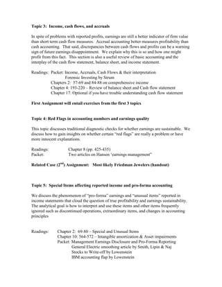 Topic 3: Income, cash flows, and accruals

In spite of problems with reported profits, earnings are still a better indicator of firm value
than short term cash flow measures. Accrual accounting better measures profitability than
cash accounting. That said, discrepancies between cash flows and profits can be a warning
sign of future earnings disappointment. We explain why this is so and how one might
profit from this fact. This section is also a useful review of basic accounting and the
interplay of the cash flow statement, balance sheet, and income statement.

Readings: Packet: Income, Accruals, Cash Flows & their interpretation
                  Forensic Investing by Strum
          Chapters 2: 57-69 and 84-88 on comprehensive income
          Chapter 4: 193-220 – Review of balance sheet and Cash flow statement
          Chapter 17: Optional if you have trouble understanding cash flow statement

First Assignment will entail exercises from the first 3 topics


Topic 4: Red Flags in accounting numbers and earnings quality

This topic discusses traditional diagnostic checks for whether earnings are sustainable. We
discuss how to gain insights on whether certain “red flags” are really a problem or have
more innocent explanations.

Readings:             Chapter 8 (pp. 425-435)
Packet:               Two articles on Hansen ‘earnings management”

Related Case (2nd) Assignment: Most likely Friedman Jewelers (handout)



Topic 5: Special Items affecting reported income and pro-forma accounting

We discuss the phenomenon of “pro-forma” earnings and “unusual items” reported in
income statements that cloud the question of true profitability and earnings sustainability.
The analytical goal is how to interpret and use these items and other items frequently
ignored such as discontinued operations, extraordinary items, and changes in accounting
principles


Readings:      Chapter 2: 69-80 – Special and Unusual Items
               Chapter 10: 564-572 – Intangible amortization & Asset impairments
               Packet: Management Earnings Disclosure and Pro-Forma Reporting
                       General Electric smoothing article by Smith, Lipin & Naj
                       Stocks to Write-off by Lowenstein
                       IBM accounting flap by Lowenstein
 