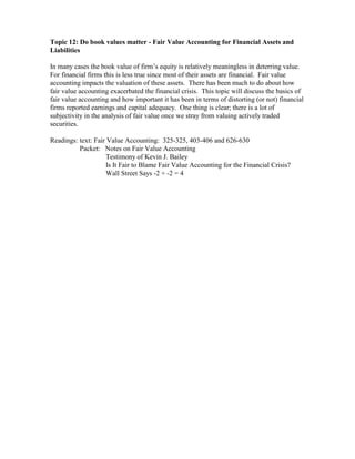 Topic 12: Do book values matter - Fair Value Accounting for Financial Assets and
Liabilities

In many cases the book value of firm’s equity is relatively meaningless in deterring value.
For financial firms this is less true since most of their assets are financial. Fair value
accounting impacts the valuation of these assets. There has been much to do about how
fair value accounting exacerbated the financial crisis. This topic will discuss the basics of
fair value accounting and how important it has been in terms of distorting (or not) financial
firms reported earnings and capital adequacy. One thing is clear; there is a lot of
subjectivity in the analysis of fair value once we stray from valuing actively traded
securities.

Readings: text: Fair Value Accounting: 325-325, 403-406 and 626-630
          Packet: Notes on Fair Value Accounting
                    Testimony of Kevin J. Bailey
                    Is It Fair to Blame Fair Value Accounting for the Financial Crisis?
                    Wall Street Says -2 + -2 = 4
 