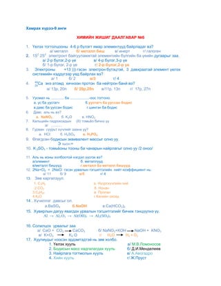 Хамрах хүрээ-9 анги

                                 ХИМИЙН ЖИШИГ ДААЛГАВАР №6

1. Үелэх тогтолцооны 4-6 р бүлэгт ямар элементүүд байрладаг вэ?
             а/ металл      б/ металл биш           в/ инерт        г/ галоген
2. 1S2 2S2 электронт байгууламжтай элементийн бүлгийн ба үеийн дугаарыг заа.
        а/ 2-р бүлэг,2-р үе           в/ 4-р бүлэг,3-р үе
        б/ 1-р бүлэг, 2-р үе           г/ 2-р бүлэг,2-р үе
3. Электроны         +13 ))) гэсэн электрон бүтэцтэй, 3 давхраатай элемент үелэх
   системийн хэддүгээр үед байрлах вэ?
              а/ 1     б/ 2         в/3            г/ 4
4.    Са энэ атомд хичнээн протон ба нейтрон банй вэ?
           а/ 13р, 20n     б/ 20р,20n       в/11р, 13n       г/ 17р, 27n

5. Уусмал нь ............. ба ...................-оос тогтоно.
    а. ус ба уусгагч                         б.уусгагч ба ууссан бодис
    в.давс ба ууссан бодис                     г.шингэн ба бодис
6. Давс аль нь вэ?
     а. NaNO3           б. K2O            в. HNO3
7. Кальцийн гидроксидын (II) томьёо бичнэ үү
           а/ ...........
8. Гурван суурьт хүчлийг заана уу?
        а. HCI         б. H2SO4            в. H3PO4
9. Өгөгдсөн бодисын эквивалент массыг олно уу.
                 Э NaOH =
10. K 2SO3 - томьёоны тооны ба чанарын найрлагыг олно уу /2 оноо/

11. Аль нь ионы холбоотой нэгдэл үүсгэх вэ?
    a/элемент                 б. металлууд
    в/металл бишүүд           г.металл ба металл бишүүд
12. 2Na+Cl2 = 2NaCl гэсэн урвалын тэгшитгэлийн нийт коэффициент нь:
           а/ 11   б/ 9      в/5          г/ 4
13. Зөв харгалзуул.
     1. С3Н8                          а. Нүүрсхүчлийн хий
     2.СО2                            б. Нонан
    3.С9Н20                           в. Пропан
    4.К2О                             г.Калийн оксид
14 . Хүчиллэг давсыг ол.
          а.BaSO4       б.NaOН        в.Ca(HCO3)2
15. Хувирлын дагуу явагдах урвалын тэгшитгэлийг бичиж тэнцүүлнэ үү.
         Al → Al2 O3 → Al(OH)3 → Al2(SO4)3

16. Солилцох урвалыг заа
      а/ CaO + CO2       CaCO3       б/ NaNO3+KOH     NaOH + KNO3
       в/ K+O2         K2 O          г/ H2O      H2 + O2
17. Хуулиудыг нээсэн эрдэмтэдтэй нь зөв холбо.
            1. Үелэх хууль                        а/ М.В.Ломоносов
            2. Бодисын масс хадгалагдах хууль     б/ Д.И.Менделеев
            3. Найрлага тогтмолын хууль           в/ А.Авогадро
            4. Хийн хууль                         г/ Ж.Пруст
 