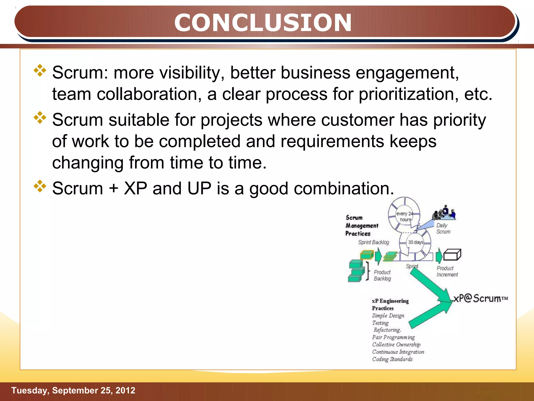 CONCLUSION
     Scrum: more visibility, better business engagement,
      team collaboration, a clear process for prioritization, etc.
     Scrum suitable for projects where customer has priority
      of work to be completed and requirements keeps
      changing from time to time.
     Scrum + XP and UP is a good combination.




Tuesday, September 25, 2012                                    Page: 13
 