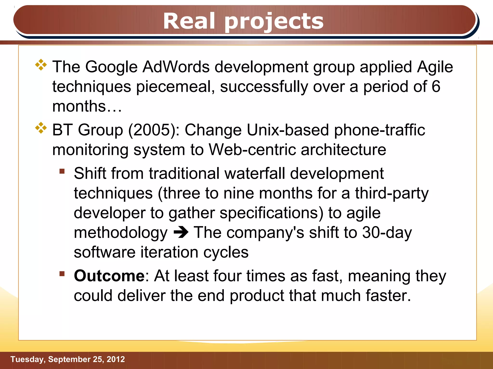 Real projects
      The Google AdWords development group applied Agile
       techniques piecemeal, successfully over a period of 6
       months…
      BT Group (2005): Change Unix-based phone-traffic
       monitoring system to Web-centric architecture
         Shift from traditional waterfall development
          techniques (three to nine months for a third-party
          developer to gather specifications) to agile
          methodology  The company's shift to 30-day
          software iteration cycles
         Outcome: At least four times as fast, meaning they
          could deliver the end product that much faster.


Tuesday, September 25, 2012                               Page: 5
 