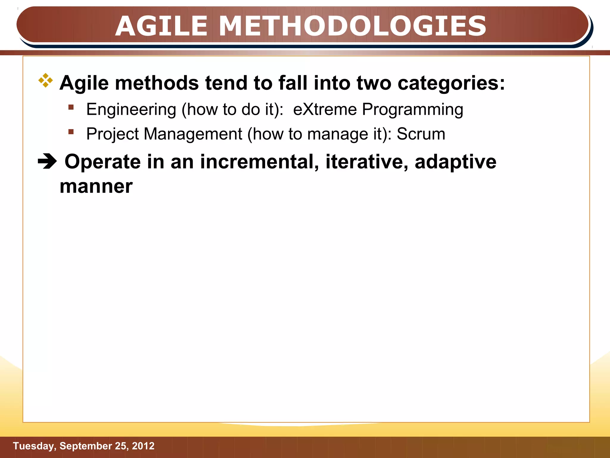 AGILE METHODOLOGIES
     Agile methods tend to fall into two categories:
           Engineering (how to do it): eXtreme Programming
           Project Management (how to manage it): Scrum
     Operate in an incremental, iterative, adaptive
     manner




Tuesday, September 25, 2012                                   Page: 6
 