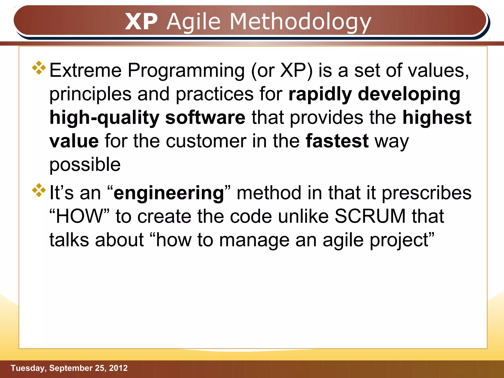 XP Agile Methodology

     Extreme Programming (or XP) is a set of values,
      principles and practices for rapidly developing
      high-quality software that provides the highest
      value for the customer in the fastest way
      possible
     It’s an “engineering” method in that it prescribes
      “HOW” to create the code unlike SCRUM that
      talks about “how to manage an agile project”




Tuesday, September 25, 2012                          Page: 8
 