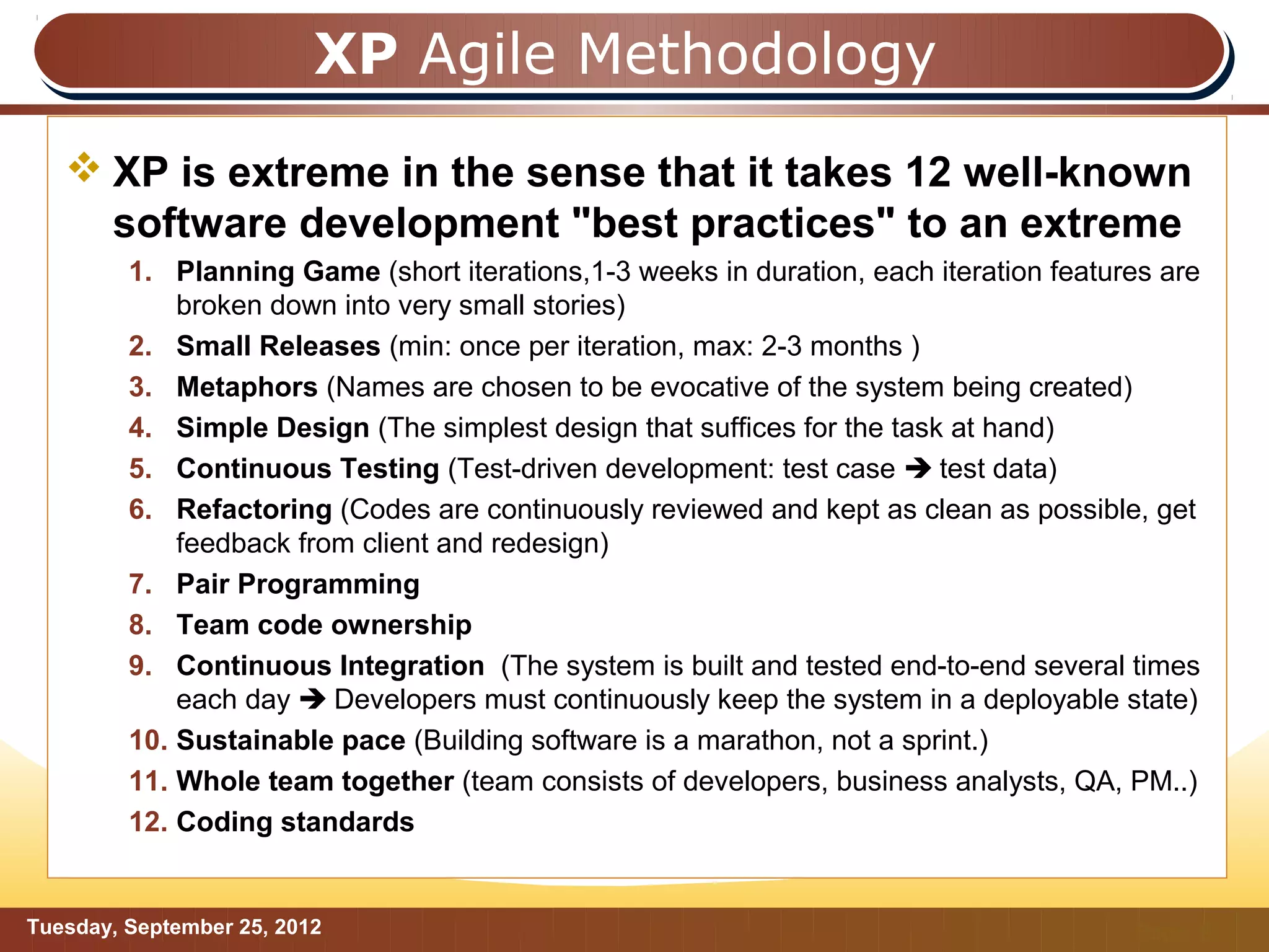 XP Agile Methodology
    XP is extreme in the sense that it takes 12 well-known
     software development "best practices" to an extreme
         1. Planning Game (short iterations,1-3 weeks in duration, each iteration features are
             broken down into very small stories)
         2. Small Releases (min: once per iteration, max: 2-3 months )
         3. Metaphors (Names are chosen to be evocative of the system being created)
         4. Simple Design (The simplest design that suffices for the task at hand)
         5. Continuous Testing (Test-driven development: test case  test data)
         6. Refactoring (Codes are continuously reviewed and kept as clean as possible, get
             feedback from client and redesign)
         7. Pair Programming
         8. Team code ownership
         9. Continuous Integration (The system is built and tested end-to-end several times
             each day  Developers must continuously keep the system in a deployable state)
         10. Sustainable pace (Building software is a marathon, not a sprint.)
         11. Whole team together (team consists of developers, business analysts, QA, PM..)
         12. Coding standards


Tuesday, September 25, 2012                                                             Page: 9
 