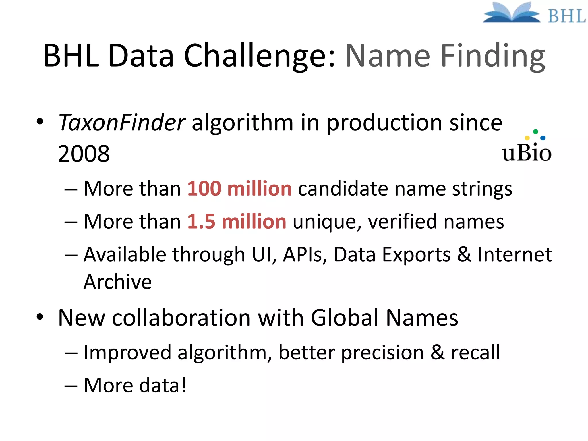 BHL Data Challenge: Name Finding
• TaxonFinder algorithm in production since
  2008
  – More than 100 million candidate name strings
  – More than 1.5 million unique, verified names
  – Available through UI, APIs, Data Exports & Internet
    Archive
• New collaboration with Global Names
  – Improved algorithm, better precision & recall
  – More data!
 