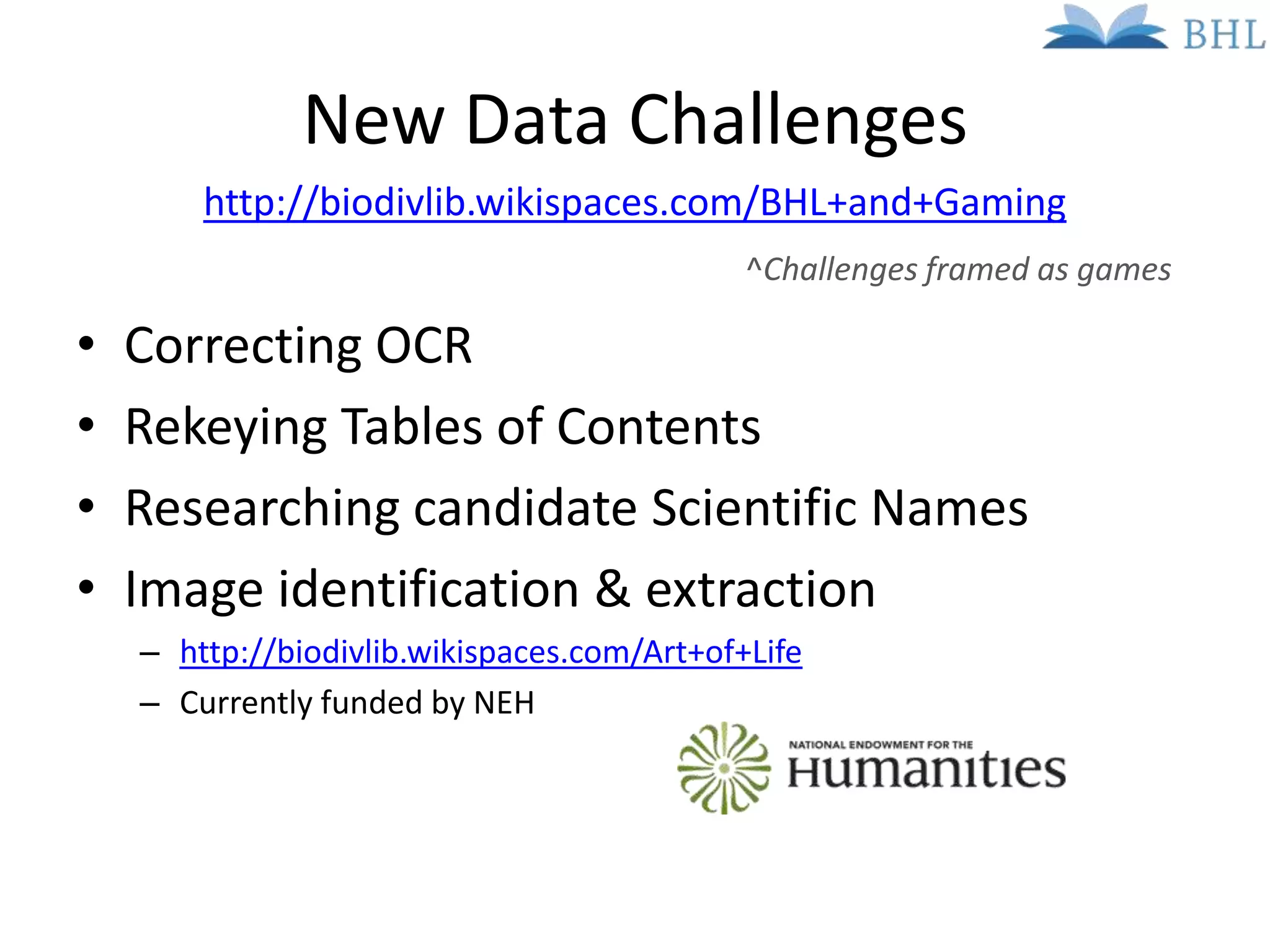 New Data Challenges
        http://biodivlib.wikispaces.com/BHL+and+Gaming
                                             ^Challenges framed as games

•   Correcting OCR
•   Rekeying Tables of Contents
•   Researching candidate Scientific Names
•   Image identification & extraction
    – http://biodivlib.wikispaces.com/Art+of+Life
    – Currently funded by NEH
 