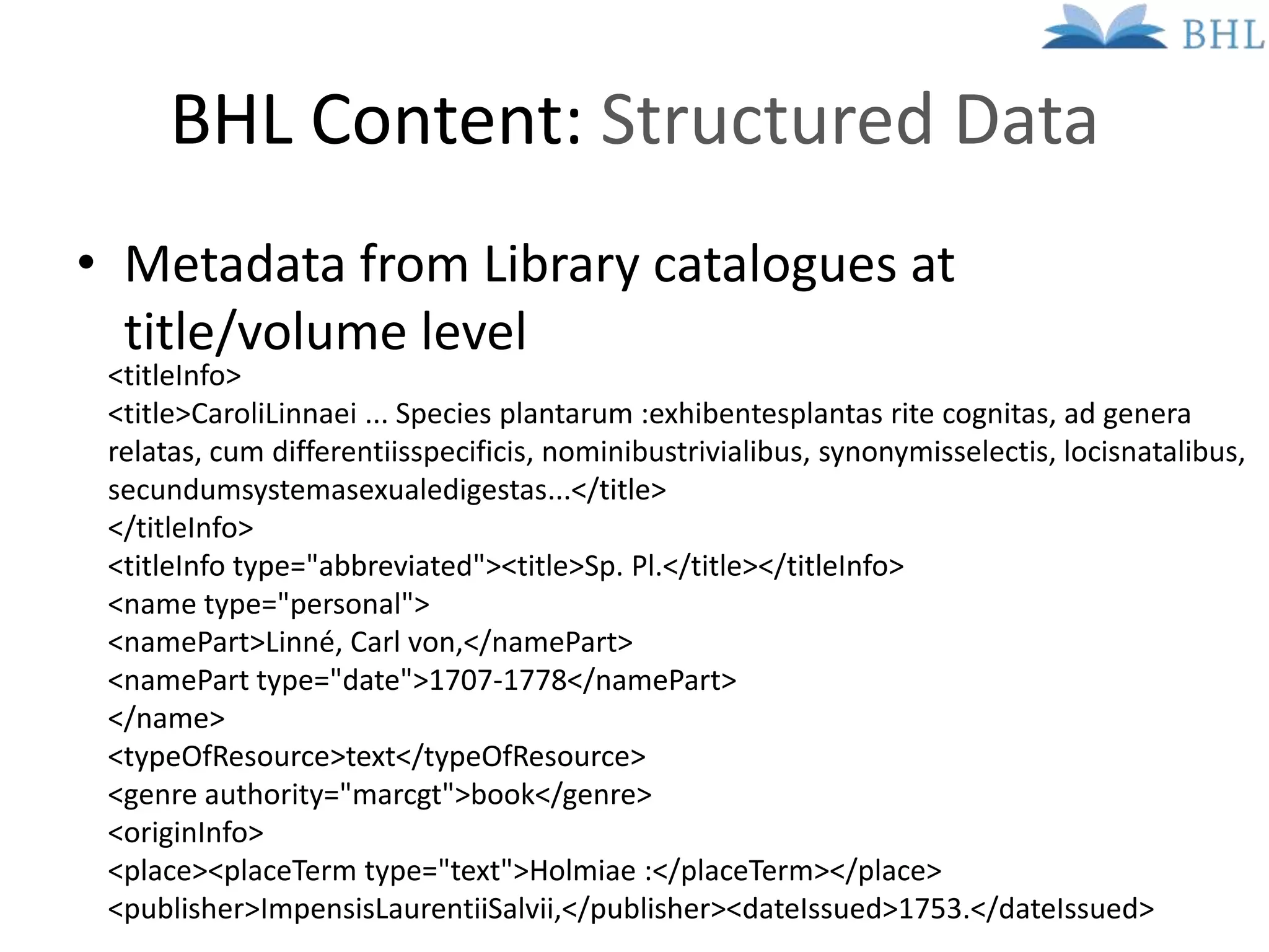 BHL Content: Structured Data
• Metadata from Library catalogues at
  title/volume level
 <titleInfo>
 <title>CaroliLinnaei ... Species plantarum :exhibentesplantas rite cognitas, ad genera
 relatas, cum differentiisspecificis, nominibustrivialibus, synonymisselectis, locisnatalibus,
 secundumsystemasexualedigestas...</title>
 </titleInfo>
 <titleInfo type="abbreviated"><title>Sp. Pl.</title></titleInfo>
 <name type="personal">
 <namePart>Linné, Carl von,</namePart>
 <namePart type="date">1707-1778</namePart>
 </name>
 <typeOfResource>text</typeOfResource>
 <genre authority="marcgt">book</genre>
 <originInfo>
 <place><placeTerm type="text">Holmiae :</placeTerm></place>
 <publisher>ImpensisLaurentiiSalvii,</publisher><dateIssued>1753.</dateIssued>
 