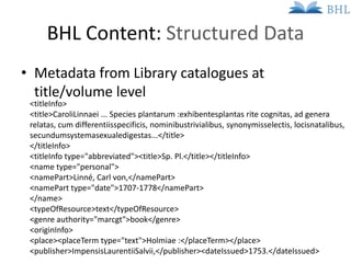 BHL Content: Structured Data
• Metadata from Library catalogues at
  title/volume level
 <titleInfo>
 <title>CaroliLinnaei...