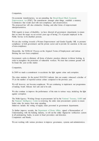 Compatriots,
On economic transformation, we are amending the Broad-Based Black Economic
Empowerment Act [PDF]. The amendments amongst other things, establish a statutory
Commission that would deal with non-compliance and circumvention.
The proposed law will also criminalise fronting and other forms of empowerment
misrepresentation.
With regards to issues of disability, we have directed all government departments to ensure
that we meet the target we set several years ago of having 2% of people employed in the
Public Service to be disabled persons.
We are also working towards a Women Empowerment and Gender Equality Bill, to promote
compliance in both government and the private sector and to provide for sanctions in the case
of non-compliance.
Meanwhile, the NEDLAC Process on the Atypical Forms of Employment and Labour
Broking has now been completed.
Government seeks to eliminate all forms of abusive practices inherent in labour broking, in
order to strengthen the protection of vulnerable workers. We trust that common ground will
be found this year on this matter.
Compatriots,
In 2009 we made a commitment to accelerate the fight against crime and corruption.
The crime statistics for the period 2010/2011 indicate that our country witnessed a decline of
5% in the number of reported serious crimes compared to the previous year.
We will however, not become complacent. We are continuing to implement our programmes
of making South Africans feel safe and to be safe.
We also continue to improve the performance of the state in various ways, including the fight
against corruption.
The Multi-Agency Working Group on procurement led by the National Treasury, SARS and
the Financial Intelligence Centre is reviewing the entire state procurement system to ensure
better value for money from state spending.
Initiatives include the vetting of supply chain personnel in government departments.
To further improve security, the Department of Home Affairs, signed a Memorandum of
Understanding with the banking industry, to roll out the online fingerprint verification system
in all participating banks, to assist in fraud prevention and detection.
Compatriots and friends,
We are working with various provinces to improve governance, systems and administration.
 