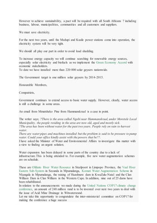 However to achieve sustainability, a pact will be required with all South Africans ? including
business, labour, municipalities, communities and all customers and suppliers.
We must save electricity.
For the next two years, until the Medupi and Kusile power stations come into operation, the
electricity system will be very tight.
We should all play our part in order to avoid load shedding.
To increase energy capacity we will continue searching for renewable energy sources,
especially solar electricity and biofuels as we implement the Green Economy Accord with
economic stakeholders.
To date we have installed more than 220 000 solar geysers nationwide.
The Government target is one million solar geysers by 2014-2015.
Honourable Members,
Compatriots,
Government continues to extend access to basic water supply. However, clearly, water access
is still a challenge in some areas.
An email from Mmatsheko Pine from Hammanskraal is a case in point.
The writer says; ?There is the area called Ngobi near Hammanskraal, under Moretele Local
Municipality, the people residing in the area are now old, aged and mostly sick.
?The area has been without water for the past two years. People rely on rain to harvest
water.
There are water pipes and machines installed but the problem is said to be pressure to pump
water. Could your office kindly assist with the powers that be??.
I have asked the Minister of Water and Environmental Affairs to investigate this matter with
a view to finding an urgent solution.
Water expansion has been delayed in some parts of the country due to a lack of
infrastructure.This is being attended to. For example, five new water augmentation schemes
are on schedule.
These are Olifants River Water Resource in Steelpoort in Limpopo Province, the Vaal River
Eastern Sub-System in Secunda in Mpumalanga, Komati Water Augmentation Scheme in
Nkangala in Mpumalanga, the raising of Hazelmere dam in KwaZulu-Natal and the Clan
William Dam in Clan William in the Western Cape. In addition, nine out of 25 dams have
been rehabilitated.
In relation to the announcements we made during the United Nations COP17 climate change
conference, an amount of 248 million rand is to be invested over next two years to deal with
the issue of Acid Mine Drainage in Witwatersrand.
Let me take this opportunity to congratulate the inter-ministerial committee on COP17 for
making the conference a huge success
 