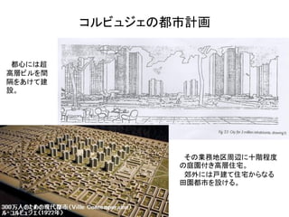 コルビュジェの都市計画


 都心には超
高層ビルを間
隔をあけて建
設。




                  その業務地区周辺に十階程度
                 の庭園付き高層住宅。
                  郊外には戸建て住宅からなる
                 田園都市を設ける。
 