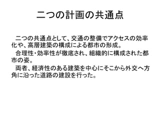 二つの計画の共通点

 二つの共通点として、交通の整備でアクセスの効率
化や、高層建築の構成による都市の形成。
 合理性・効率性が徹底され、組織的に構成された都
市の姿。
 両者、経済性のある建築を中心にそこから外交へ方
角に沿った道路の建設を行った。
 