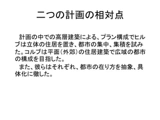 二つの計画の相対点

 計画の中での高層建築による、プラン構成でヒル
ブは立体の住居を置き、都市の集中、集積を試み
た。コルブは平面（外郊）の住居建築で広域の都市
の構成を目指した。
 また、彼らはそれぞれ、都市の在り方を抽象、具
体化に徹した。
 