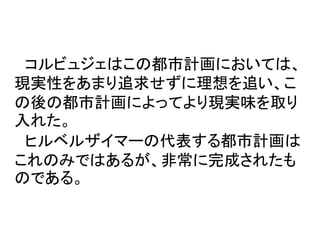 コルビュジェはこの都市計画においては、
現実性をあまり追求せずに理想を追い、こ
の後の都市計画によってより現実味を取り
入れた。
 ヒルベルザイマーの代表する都市計画は
これのみではあるが、非常に完成されたも
のである。
 