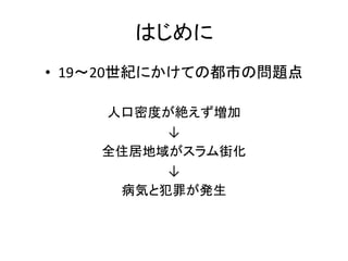 はじめに
• 19～20世紀にかけての都市の問題点

    人口密度が絶えず増加
         ↓
    全住居地域がスラム街化
         ↓
     病気と犯罪が発生
 