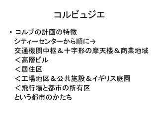 コルビュジエ
• コルブの計画の特徴
  シティーセンターから順に→
  交通機関中枢＆十字形の摩天楼＆商業地域
  ＜高層ビル
  ＜居住区
  ＜工場地区＆公共施設＆イギリス庭園
  ＜飛行場と都市の所有区
  という都市のかたち
 